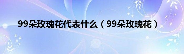 99朵玫瑰花代表什么（99朵玫瑰花）