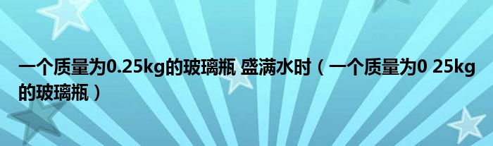 一个质量为0.25kg的玻璃瓶 盛满水时（一个质量为0 25kg的玻璃瓶）