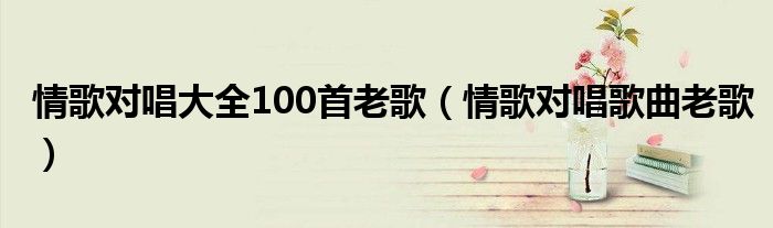 情歌对唱大全100首老歌（情歌对唱歌曲老歌）