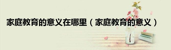 家庭教育的意义在哪里（家庭教育的意义）