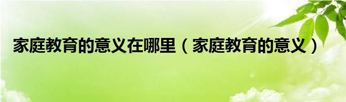 家庭教育的意义在哪里（家庭教育的意义）