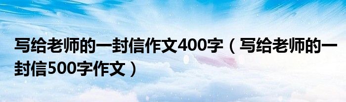 写给老师的一封信作文400字（写给老师的一封信500字作文）