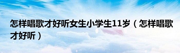 怎样唱歌才好听女生小学生11岁（怎样唱歌才好听）