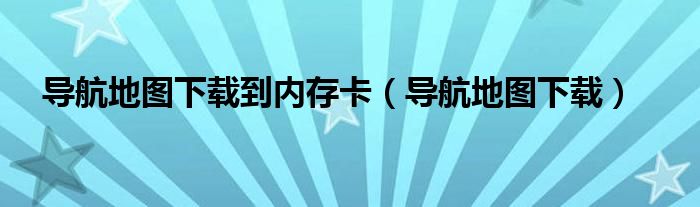 导航地图下载到内存卡（导航地图下载）