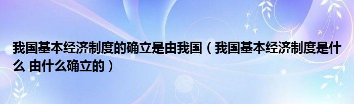 我国基本经济制度的确立是由我国（我国基本经济制度是什么 由什么确立的）