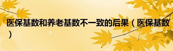 医保基数和养老基数不一致的后果（医保基数）