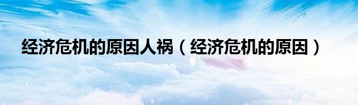 经济危机的原因人祸（经济危机的原因）