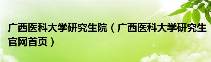 广西医科大学研究生院（广西医科大学研究生官网首页）