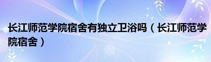 长江师范学院宿舍有独立卫浴吗（长江师范学院宿舍）