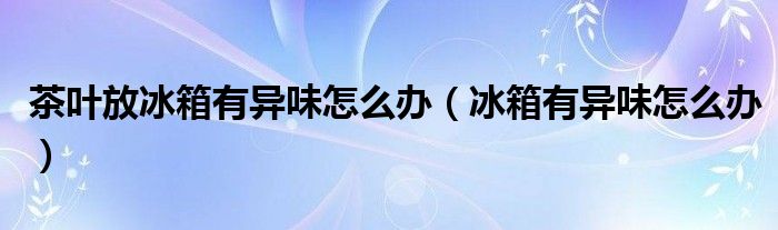 茶叶放冰箱有异味怎么办（冰箱有异味怎么办）