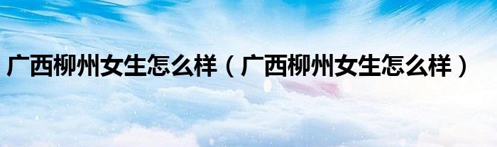 广西柳州女生怎么样（广西柳州女生怎么样）