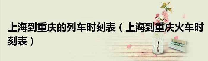 上海到重庆的列车时刻表（上海到重庆火车时刻表）