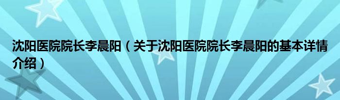 沈阳医院院长李晨阳（关于沈阳医院院长李晨阳的基本详情介绍）