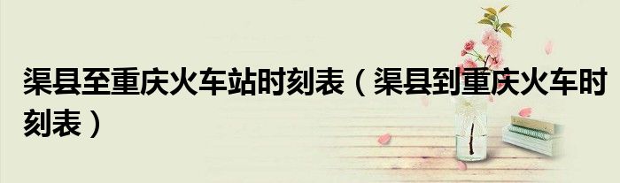 渠县至重庆火车站时刻表（渠县到重庆火车时刻表）
