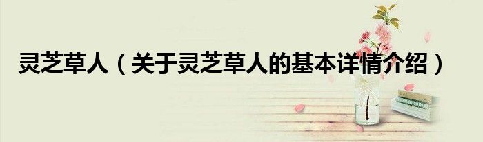 灵芝草人（关于灵芝草人的基本详情介绍）