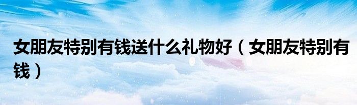 女朋友特别有钱送什么礼物好（女朋友特别有钱）