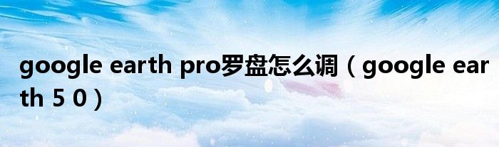 google earth pro罗盘怎么调（google earth 5 0）