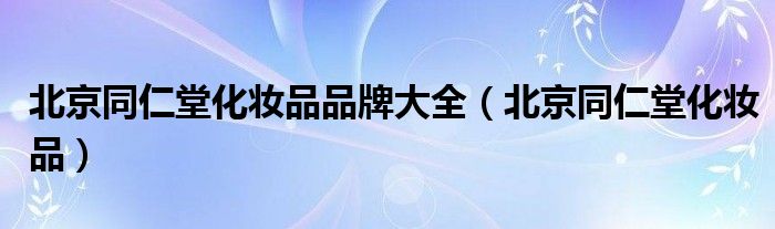 北京同仁堂化妆品品牌大全（北京同仁堂化妆品）