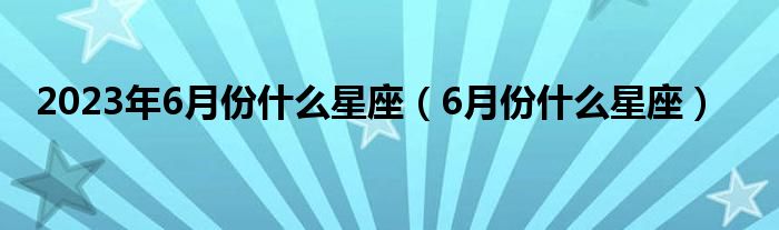 2023年6月份什么星座（6月份什么星座）