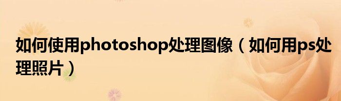 如何使用photoshop处理图像（如何用ps处理照片）