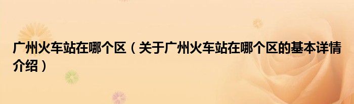 广州火车站在哪个区（关于广州火车站在哪个区的基本详情介绍）