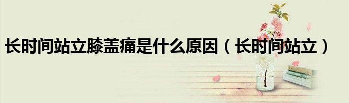 长时间站立膝盖痛是什么原因（长时间站立）
