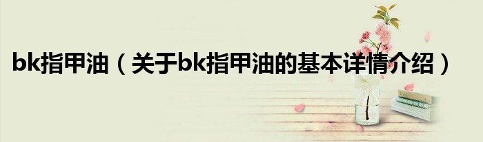 bk指甲油（关于bk指甲油的基本详情介绍）