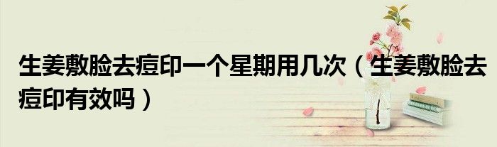 生姜敷脸去痘印一个星期用几次（生姜敷脸去痘印有效吗）