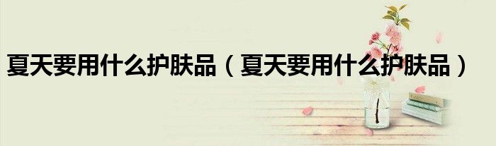 夏天要用什么护肤品（夏天要用什么护肤品）