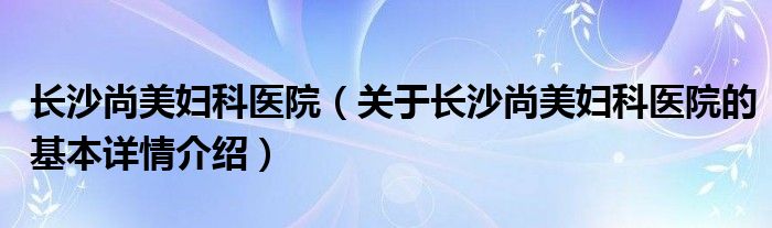 长沙尚美妇科医院（关于长沙尚美妇科医院的基本详情介绍）