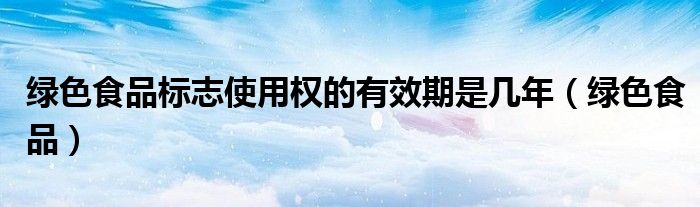 绿色食品标志使用权的有效期是几年（绿色食品）