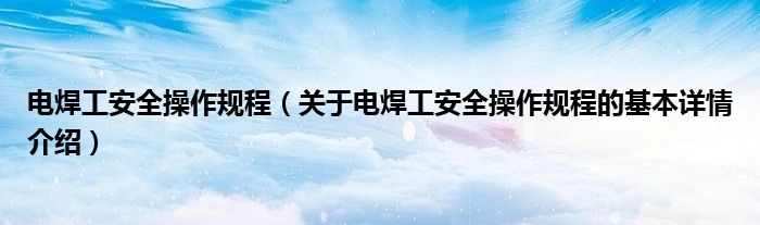 电焊工安全操作规程（关于电焊工安全操作规程的基本详情介绍）