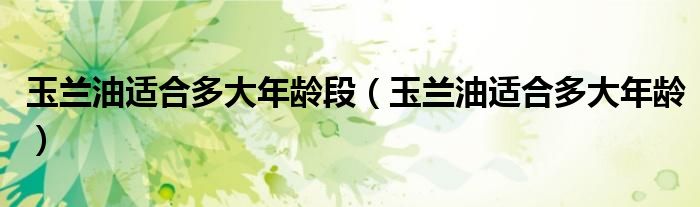 玉兰油适合多大年龄段（玉兰油适合多大年龄）