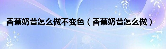香蕉奶昔怎么做不变色（香蕉奶昔怎么做）