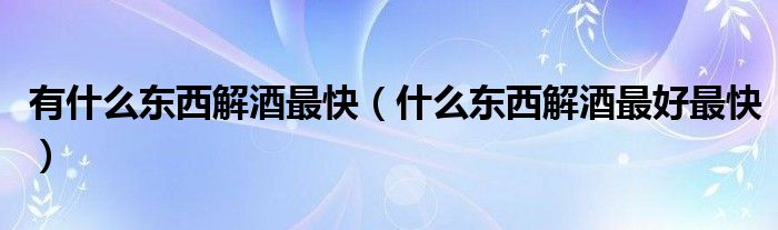 有什么东西解酒最快（什么东西解酒最好最快）