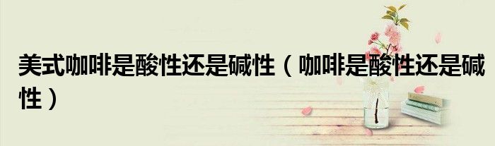 美式咖啡是酸性还是碱性（咖啡是酸性还是碱性）