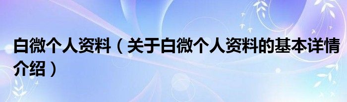 白微个人资料（关于白微个人资料的基本详情介绍）
