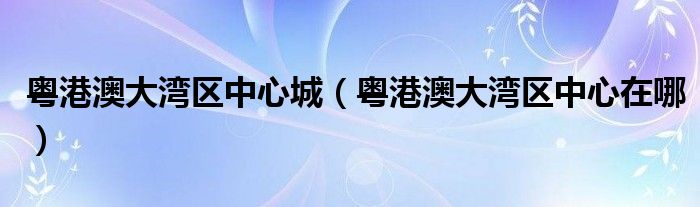 粤港澳大湾区中心城（粤港澳大湾区中心在哪）