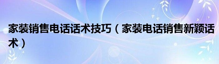 家装销售电话话术技巧（家装电话销售新颖话术）