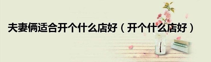 夫妻俩适合开个什么店好（开个什么店好）