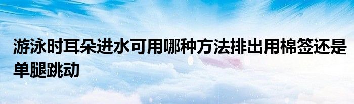 游泳时耳朵进水可用哪种方法排出用棉签还是单腿跳动