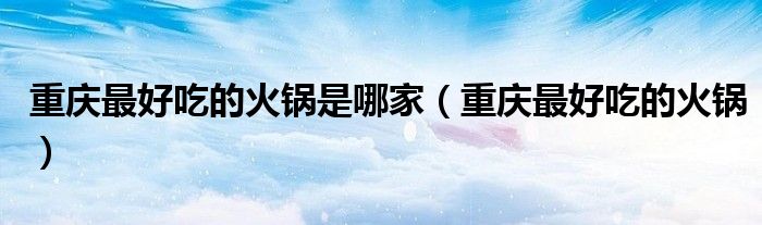 重庆最好吃的火锅是哪家（重庆最好吃的火锅）