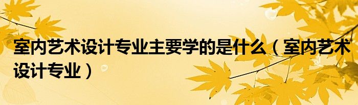 室内艺术设计专业主要学的是什么（室内艺术设计专业）