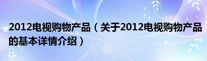 2012电视购物产品（关于2012电视购物产品的基本详情介绍）