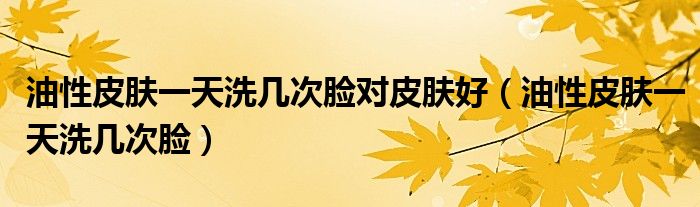 油性皮肤一天洗几次脸对皮肤好（油性皮肤一天洗几次脸）