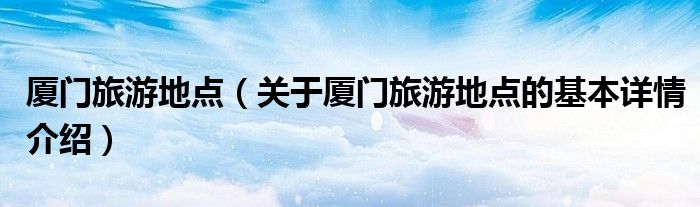 厦门旅游地点（关于厦门旅游地点的基本详情介绍）