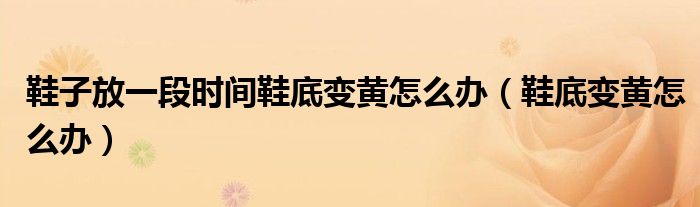 鞋子放一段时间鞋底变黄怎么办（鞋底变黄怎么办）
