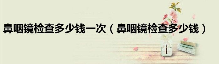鼻咽镜检查多少钱一次（鼻咽镜检查多少钱）