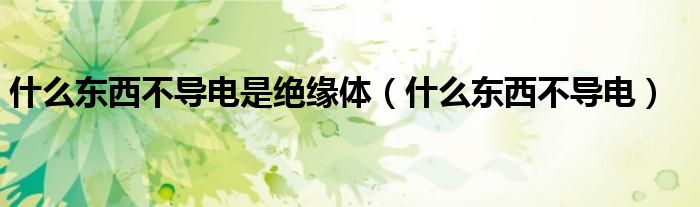 什么东西不导电是绝缘体（什么东西不导电）