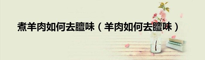 煮羊肉如何去膻味（羊肉如何去膻味）